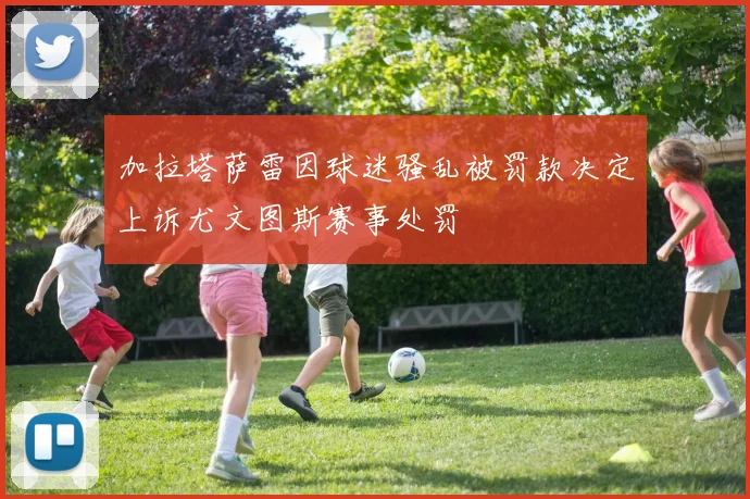 加拉塔萨雷因球迷骚乱被罚款决定上诉尤文图斯赛事处罚