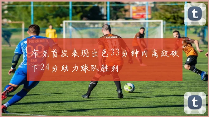 布克首发表现出色33分钟内高效砍下24分助力球队胜利