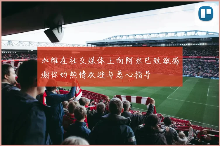 加维在社交媒体上向阿尔巴致敬感谢你的热情欢迎与悉心指导