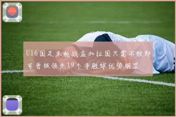 U16国足末轮战孟加拉国只需不败即可晋级领先19个净胜球优势明显