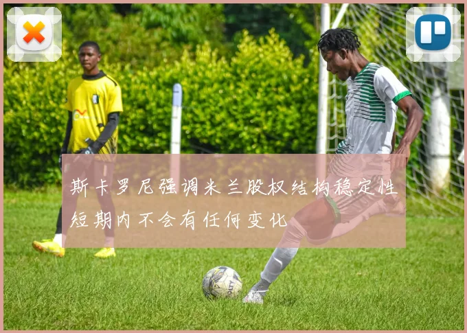 斯卡罗尼强调米兰股权结构稳定性短期内不会有任何变化