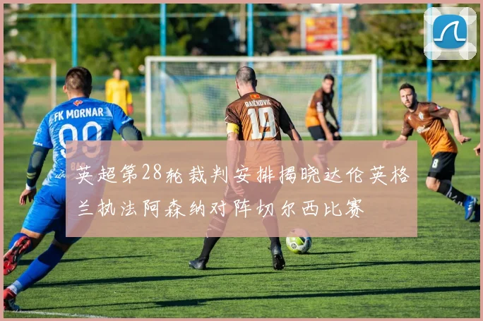 英超第28轮裁判安排揭晓达伦英格兰执法阿森纳对阵切尔西比赛
