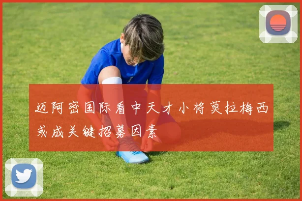 迈阿密国际看中天才小将莫拉梅西或成关键招募因素