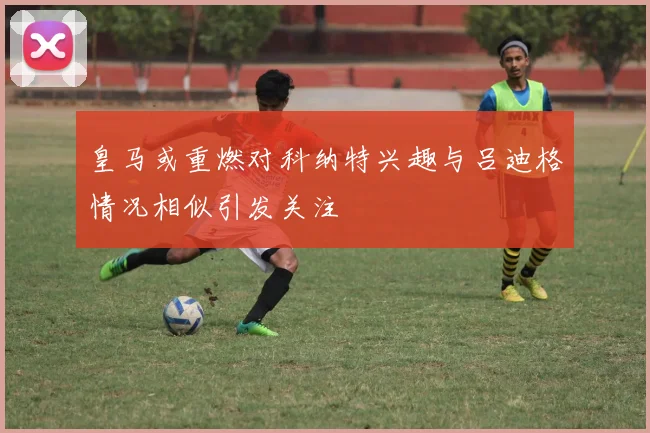 皇马或重燃对科纳特兴趣与吕迪格情况相似引发关注