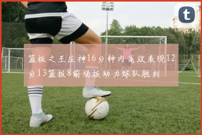 篮板之王庄神16分钟内高效表现12分13篮板8前场板助力球队胜利