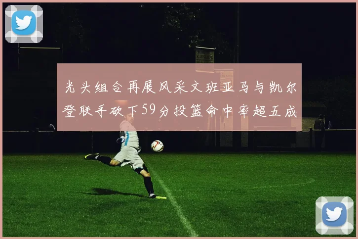 光头组合再展风采文班亚马与凯尔登联手砍下59分投篮命中率超五成