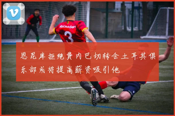 恩昆库拒绝费内巴切转会土耳其俱乐部或将提高薪资吸引他