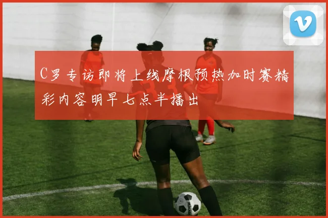 C罗专访即将上线摩根预热加时赛精彩内容明早七点半播出