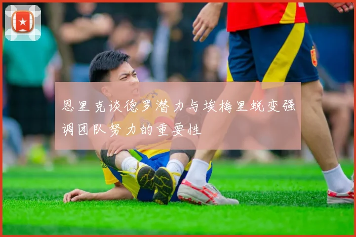恩里克谈德罗潜力与埃梅里蜕变强调团队努力的重要性