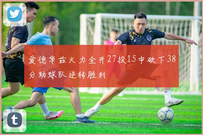 爱德华兹火力全开27投15中砍下38分助球队逆转胜利