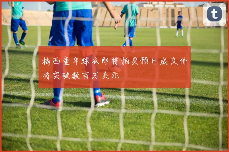 梅西童年球衣即将拍卖预计成交价将突破数百万美元