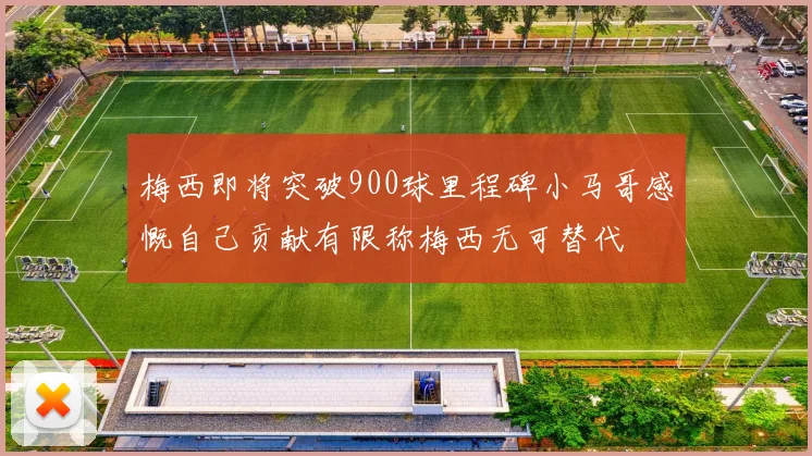 梅西即将突破900球里程碑小马哥感慨自己贡献有限称梅西无可替代