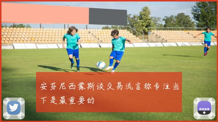 安芬尼西蒙斯谈交易流言称专注当下是最重要的