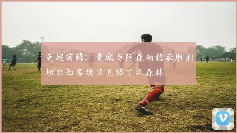 英超前瞻：曼城与阿森纳稳获胜利切尔西客场力克诺丁汉森林