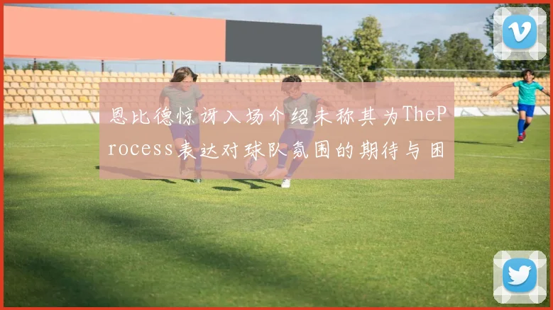 恩比德惊讶入场介绍未称其为TheProcess表达对球队氛围的期待与困惑