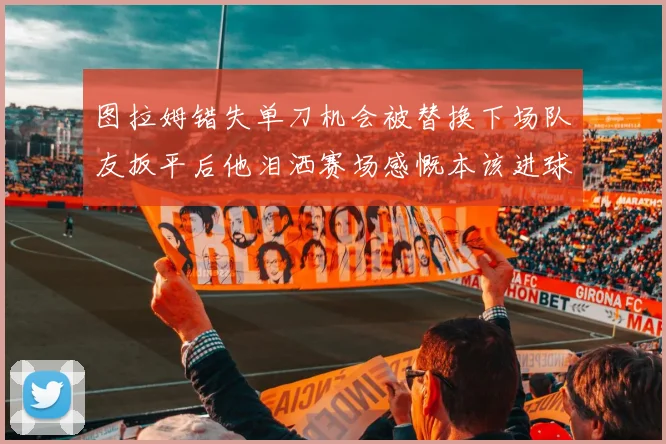 图拉姆错失单刀机会被替换下场队友扳平后他泪洒赛场感慨本该进球