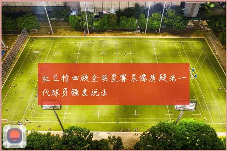 杜兰特回顾全明星赛录像质疑老一代球员强度说法