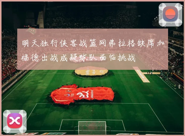 明天独行侠客战篮网弗拉格缺席加福德出战成疑球队面临挑战