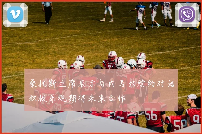 桑托斯主席表示与内马尔续约对话积极乐观期待未来合作