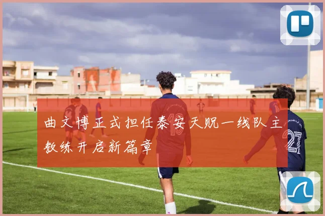 曲文博正式担任泰安天贶一线队主教练开启新篇章