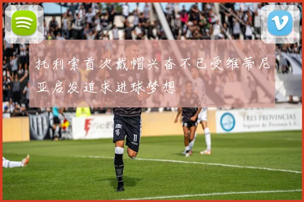 托利索首次戴帽兴奋不已受维蒂尼亚启发追求进球梦想