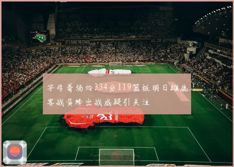 字母哥场均334分119篮板明日雄鹿客战黄蜂出战成疑引关注