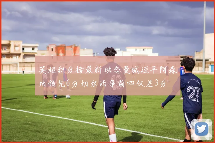 英超积分榜最新动态曼城连平阿森纳领先6分切尔西争前四仅差3分
