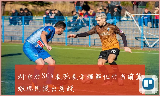 科尔对SGA表现表示理解但对当前篮球规则提出质疑
