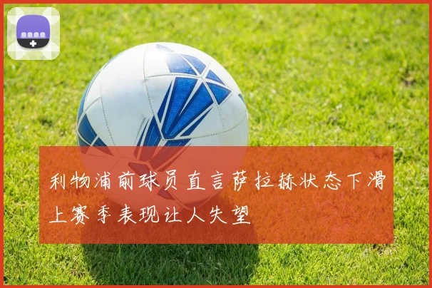 利物浦前球员直言萨拉赫状态下滑上赛季表现让人失望