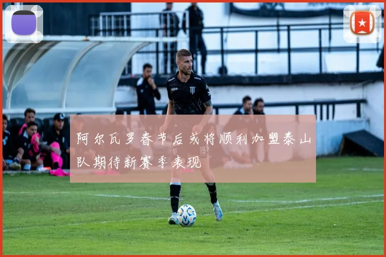 阿尔瓦罗春节后或将顺利加盟泰山队期待新赛季表现