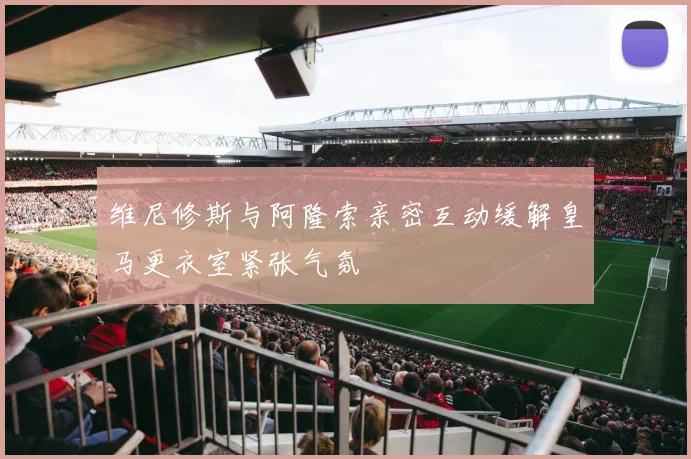 维尼修斯与阿隆索亲密互动缓解皇马更衣室紧张气氛