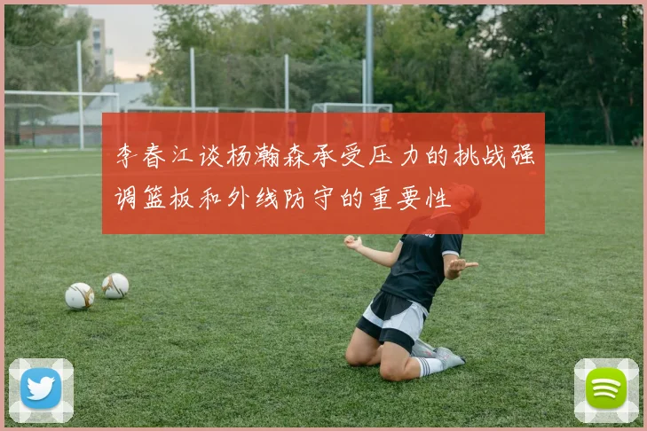 李春江谈杨瀚森承受压力的挑战强调篮板和外线防守的重要性