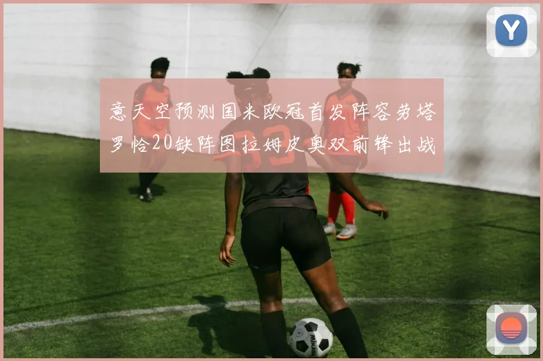意天空预测国米欧冠首发阵容劳塔罗恰20缺阵图拉姆皮奥双前锋出战