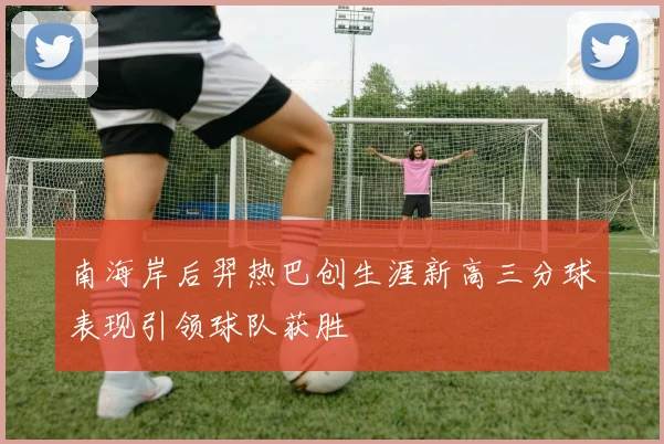 南海岸后羿热巴创生涯新高三分球表现引领球队获胜