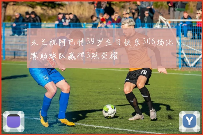 米兰祝阿巴特39岁生日快乐306场比赛助球队赢得3冠荣耀
