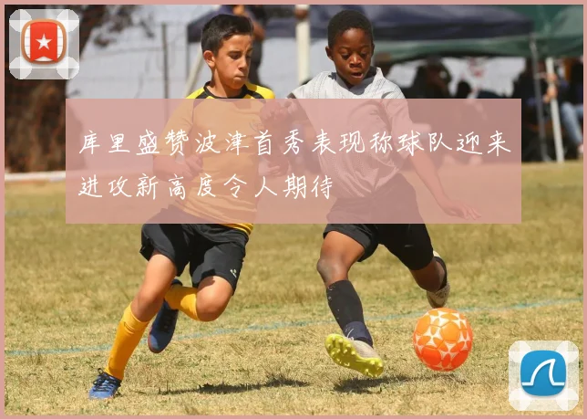 库里盛赞波津首秀表现称球队迎来进攻新高度令人期待