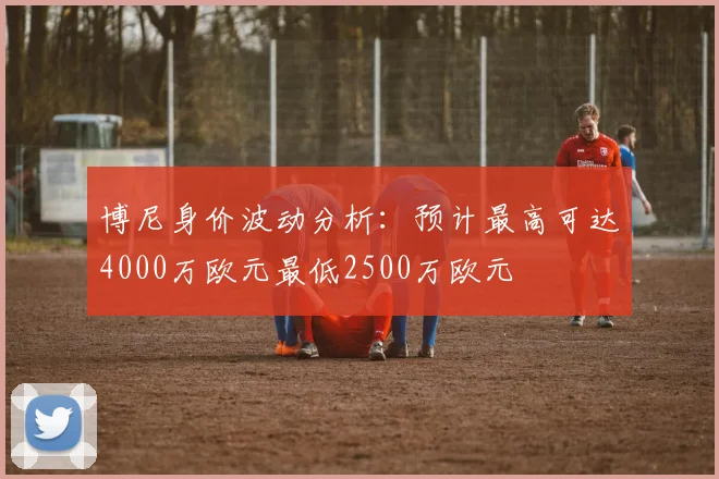 博尼身价波动分析：预计最高可达4000万欧元最低2500万欧元