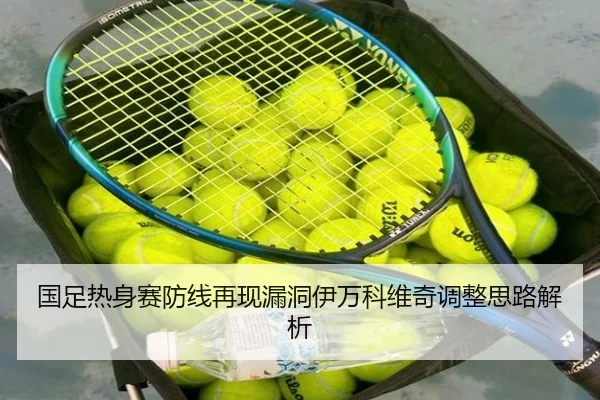 国足热身赛防线再现漏洞伊万科维奇调整思路解析